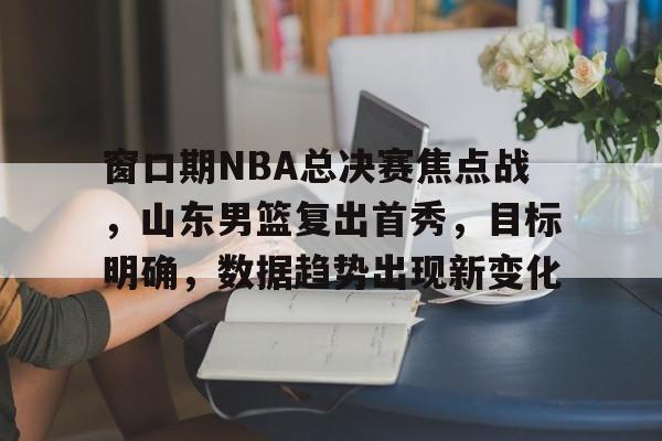 博鱼体育官网-窗口期NBA总决赛焦点战，山东男篮复出首秀，目标明确，数据趋势出现新变化