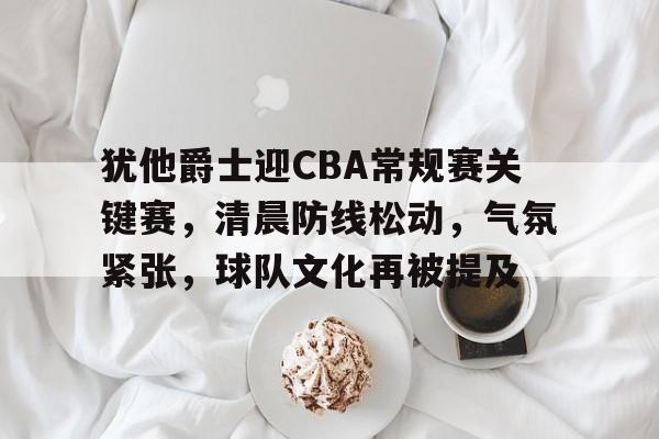 博鱼体育入口-犹他爵士迎CBA常规赛关键赛，清晨防线松动，气氛紧张，球队文化再被提及