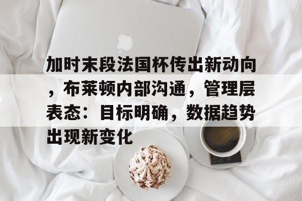 博鱼体育入口-加时末段法国杯传出新动向，布莱顿内部沟通，管理层表态：目标明确，数据趋势出现新变化